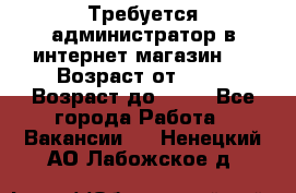 Требуется администратор в интернет магазин.  › Возраст от ­ 22 › Возраст до ­ 40 - Все города Работа » Вакансии   . Ненецкий АО,Лабожское д.